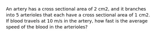 An artery has a cross sectional area of 2 cm2, and it branches into 5 arterioles that each have a cross sectional area of 1 cm2. If blood travels at 10 m/s in the artery, how fast is the average speed of the blood in the arterioles?