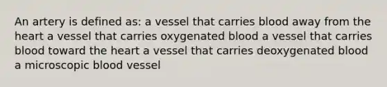 An artery is defined as: a vessel that carries blood away from the heart a vessel that carries oxygenated blood a vessel that carries blood toward the heart a vessel that carries deoxygenated blood a microscopic blood vessel