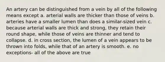 An artery can be distinguished from a vein by all of the following means except a. arterial walls are thicker than those of veins b. arteries have a smaller lumen than does a similar-sized vein c. because arterial walls are thick and strong, they retain their round shape, while those of veins are thinner and tend to collapse. d. in cross section, the lumen of a vein appears to be thrown into folds, while that of an artery is smooth. e. no exceptions- all of the above are true