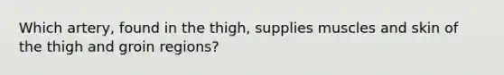 Which artery, found in the thigh, supplies muscles and skin of the thigh and groin regions?