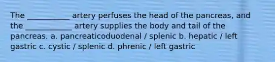 The ___________ artery perfuses the head of <a href='https://www.questionai.com/knowledge/kITHRba4Cd-the-pancreas' class='anchor-knowledge'>the pancreas</a>, and the ____________ artery supplies the body and tail of the pancreas. a. pancreaticoduodenal / splenic b. hepatic / left gastric c. cystic / splenic d. phrenic / left gastric