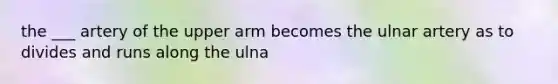 the ___ artery of the upper arm becomes the ulnar artery as to divides and runs along the ulna