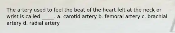 The artery used to feel the beat of the heart felt at the neck or wrist is called _____. a. carotid artery b. femoral artery c. brachial artery d. radial artery