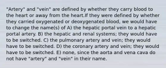 "Artery" and "vein" are defined by whether they carry blood to the heart or away from the heart.If they were defined by whether they carried oxygenated or deoxygenated blood, we would have to change the name(s) of A) the hepatic portal vein to a hepatic portal artery. B) the hepatic and renal systems; they would have to be switched. C) the pulmonary artery and vein; they would have to be switched. D) the coronary artery and vein; they would have to be switched. E) none, since the aorta and vena cava do not have "artery" and "vein" in their name.