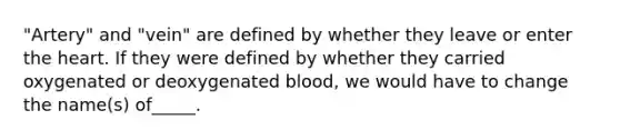 "Artery" and "vein" are defined by whether they leave or enter <a href='https://www.questionai.com/knowledge/kya8ocqc6o-the-heart' class='anchor-knowledge'>the heart</a>. If they were defined by whether they carried oxygenated or deoxygenated blood, we would have to change the name(s) of_____.