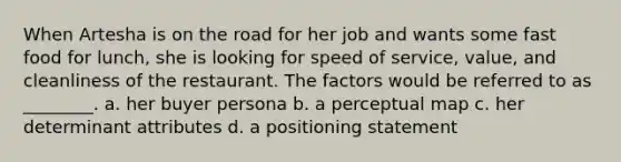 When Artesha is on the road for her job and wants some fast food for lunch, she is looking for speed of service, value, and cleanliness of the restaurant. The factors would be referred to as ________. a. her buyer persona b. a perceptual map c. her determinant attributes d. a positioning statement