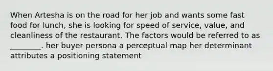 When Artesha is on the road for her job and wants some fast food for lunch, she is looking for speed of service, value, and cleanliness of the restaurant. The factors would be referred to as ________. her buyer persona a perceptual map her determinant attributes a positioning statement