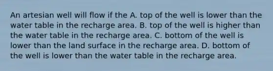 An artesian well will flow if the A. top of the well is lower than the water table in the recharge area. B. top of the well is higher than the water table in the recharge area. C. bottom of the well is lower than the land surface in the recharge area. D. bottom of the well is lower than the water table in the recharge area.