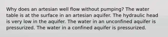 Why does an artesian well flow without pumping? The water table is at the surface in an artesian aquifer. The hydraulic head is very low in the aquifer. The water in an unconfined aquifer is pressurized. The water in a confined aquifer is pressurized.