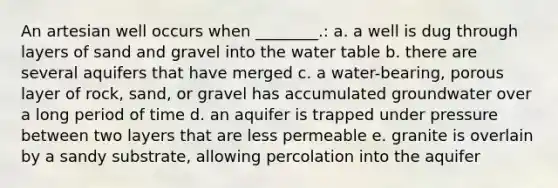 An artesian well occurs when ________.: a. a well is dug through layers of sand and gravel into the water table b. there are several aquifers that have merged c. a water-bearing, porous layer of rock, sand, or gravel has accumulated groundwater over a long period of time d. an aquifer is trapped under pressure between two layers that are less permeable e. granite is overlain by a sandy substrate, allowing percolation into the aquifer