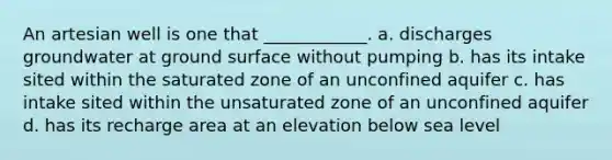 An artesian well is one that ____________. a. discharges groundwater at ground surface without pumping b. has its intake sited within the saturated zone of an unconfined aquifer c. has intake sited within the unsaturated zone of an unconfined aquifer d. has its recharge area at an elevation below sea level