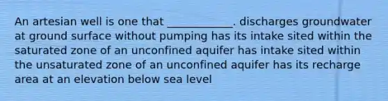 An artesian well is one that ____________. discharges groundwater at ground surface without pumping has its intake sited within the saturated zone of an unconfined aquifer has intake sited within the unsaturated zone of an unconfined aquifer has its recharge area at an elevation below sea level