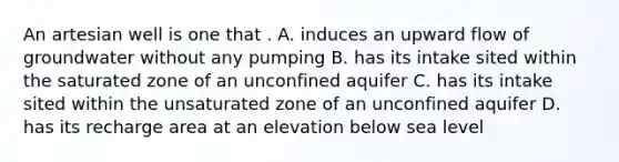 An artesian well is one that . A. induces an upward flow of groundwater without any pumping B. has its intake sited within the saturated zone of an unconfined aquifer C. has its intake sited within the unsaturated zone of an unconfined aquifer D. has its recharge area at an elevation below sea level