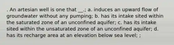 . An artesian well is one that __.; a. induces an upward flow of groundwater without any pumping; b. has its intake sited within the saturated zone of an unconfined aquifer; c. has its intake sited within the unsaturated zone of an unconfined aquifer; d. has its recharge area at an elevation below sea level; ;