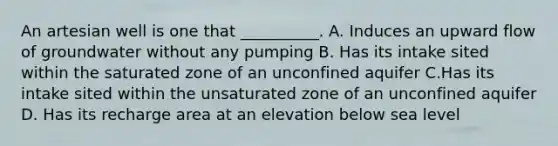 An artesian well is one that __________. A. Induces an upward flow of groundwater without any pumping B. Has its intake sited within the saturated zone of an unconfined aquifer C.Has its intake sited within the unsaturated zone of an unconfined aquifer D. Has its recharge area at an elevation below sea level