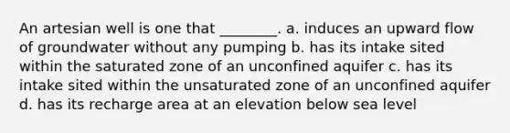 An artesian well is one that ________. a. induces an upward flow of groundwater without any pumping b. has its intake sited within the saturated zone of an unconfined aquifer c. has its intake sited within the unsaturated zone of an unconfined aquifer d. has its recharge area at an elevation below sea level