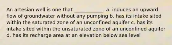 An artesian well is one that ____________. a. induces an upward flow of groundwater without any pumping b. has its intake sited within the saturated zone of an unconfined aquifer c. has its intake sited within the unsaturated zone of an unconfined aquifer d. has its recharge area at an elevation below sea level