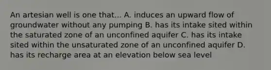 An artesian well is one that... A. induces an upward flow of groundwater without any pumping B. has its intake sited within the saturated zone of an unconfined aquifer C. has its intake sited within the unsaturated zone of an unconfined aquifer D. has its recharge area at an elevation below sea level