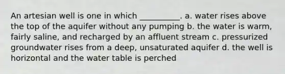 An artesian well is one in which __________. a. water rises above the top of the aquifer without any pumping b. the water is warm, fairly saline, and recharged by an affluent stream c. pressurized groundwater rises from a deep, unsaturated aquifer d. the well is horizontal and the water table is perched