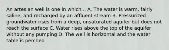 An artesian well is one in which... A. The water is warm, fairly saline, and recharged by an affluent stream B. Pressurized groundwater rises from a deep, unsaturated aquifer but does not reach the surface C. Water rises above the top of the aquifer without any pumping D. The well is horizontal and the water table is perched