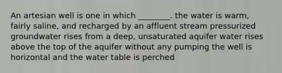 An artesian well is one in which ________. the water is warm, fairly saline, and recharged by an affluent stream pressurized groundwater rises from a deep, unsaturated aquifer water rises above the top of the aquifer without any pumping the well is horizontal and the water table is perched