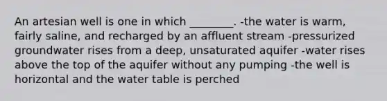 An artesian well is one in which ________. -the water is warm, fairly saline, and recharged by an affluent stream -pressurized groundwater rises from a deep, unsaturated aquifer -water rises above the top of the aquifer without any pumping -the well is horizontal and the water table is perched