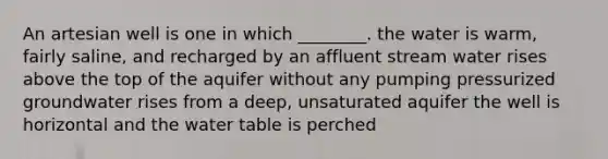 An artesian well is one in which ________. the water is warm, fairly saline, and recharged by an affluent stream water rises above the top of the aquifer without any pumping pressurized groundwater rises from a deep, unsaturated aquifer the well is horizontal and <a href='https://www.questionai.com/knowledge/kra6qgcwqy-the-water-table' class='anchor-knowledge'>the water table</a> is perched