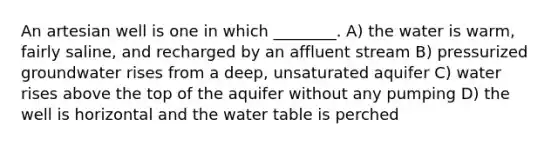 An artesian well is one in which ________. A) the water is warm, fairly saline, and recharged by an affluent stream B) pressurized groundwater rises from a deep, unsaturated aquifer C) water rises above the top of the aquifer without any pumping D) the well is horizontal and the water table is perched