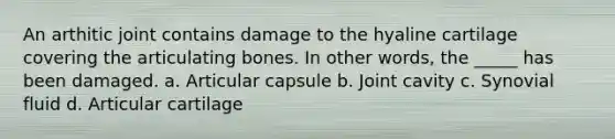 An arthitic joint contains damage to the hyaline cartilage covering the articulating bones. In other words, the _____ has been damaged. a. Articular capsule b. Joint cavity c. Synovial fluid d. Articular cartilage