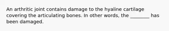 An arthritic joint contains damage to the hyaline cartilage covering the articulating bones. In other words, the ________ has been damaged.