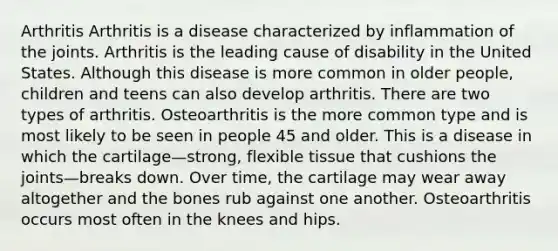 Arthritis Arthritis is a disease characterized by inflammation of the joints. Arthritis is the leading cause of disability in the United States. Although this disease is more common in older people, children and teens can also develop arthritis. There are two types of arthritis. Osteoarthritis is the more common type and is most likely to be seen in people 45 and older. This is a disease in which the cartilage—strong, flexible tissue that cushions the joints—breaks down. Over time, the cartilage may wear away altogether and the bones rub against one another. Osteoarthritis occurs most often in the knees and hips.