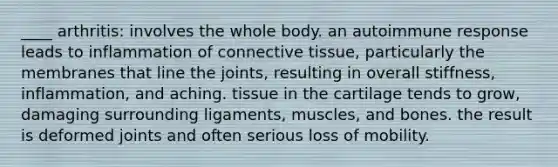 ____ arthritis: involves the whole body. an autoimmune response leads to inflammation of connective tissue, particularly the membranes that line the joints, resulting in overall stiffness, inflammation, and aching. tissue in the cartilage tends to grow, damaging surrounding ligaments, muscles, and bones. the result is deformed joints and often serious loss of mobility.