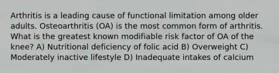 Arthritis is a leading cause of functional limitation among older adults. Osteoarthritis (OA) is the most common form of arthritis. What is the greatest known modifiable risk factor of OA of the knee? A) Nutritional deficiency of folic acid B) Overweight C) Moderately inactive lifestyle D) Inadequate intakes of calcium