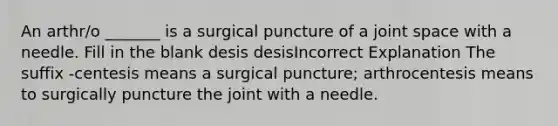 An arthr/o _______ is a surgical puncture of a joint space with a needle. Fill in the blank desis desisIncorrect Explanation The suffix -centesis means a surgical puncture; arthrocentesis means to surgically puncture the joint with a needle.