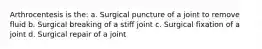 Arthrocentesis is the: a. Surgical puncture of a joint to remove fluid b. Surgical breaking of a stiff joint c. Surgical fixation of a joint d. Surgical repair of a joint