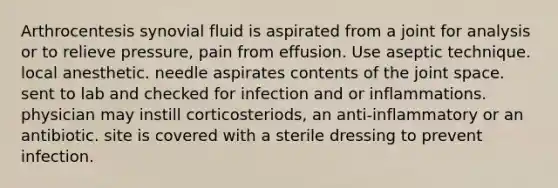 Arthrocentesis synovial fluid is aspirated from a joint for analysis or to relieve pressure, pain from effusion. Use aseptic technique. local anesthetic. needle aspirates contents of the joint space. sent to lab and checked for infection and or inflammations. physician may instill corticosteriods, an anti-inflammatory or an antibiotic. site is covered with a sterile dressing to prevent infection.