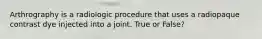 Arthrography is a radiologic procedure that uses a radiopaque contrast dye injected into a joint. True or False?