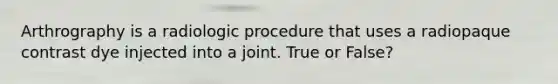 Arthrography is a radiologic procedure that uses a radiopaque contrast dye injected into a joint. True or False?