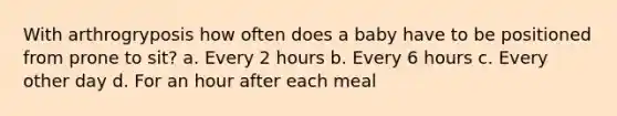 With arthrogryposis how often does a baby have to be positioned from prone to sit? a. Every 2 hours b. Every 6 hours c. Every other day d. For an hour after each meal