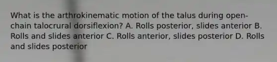 What is the arthrokinematic motion of the talus during open-chain talocrural dorsiflexion? A. Rolls posterior, slides anterior B. Rolls and slides anterior C. Rolls anterior, slides posterior D. Rolls and slides posterior