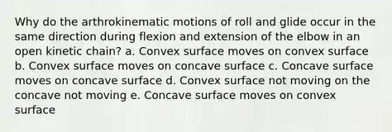 Why do the arthrokinematic motions of roll and glide occur in the same direction during flexion and extension of the elbow in an open kinetic chain? a. Convex surface moves on convex surface b. Convex surface moves on concave surface c. Concave surface moves on concave surface d. Convex surface not moving on the concave not moving e. Concave surface moves on convex surface