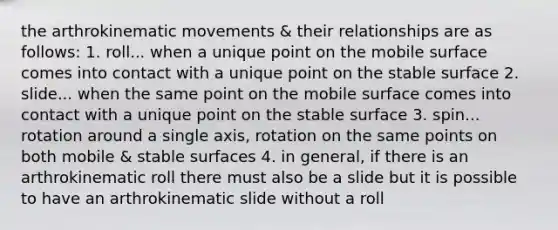 the arthrokinematic movements & their relationships are as follows: 1. roll... when a unique point on the mobile surface comes into contact with a unique point on the stable surface 2. slide... when the same point on the mobile surface comes into contact with a unique point on the stable surface 3. spin... rotation around a single axis, rotation on the same points on both mobile & stable surfaces 4. in general, if there is an arthrokinematic roll there must also be a slide but it is possible to have an arthrokinematic slide without a roll