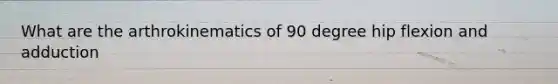 What are the arthrokinematics of 90 degree hip flexion and adduction