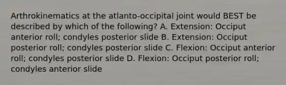 Arthrokinematics at the atlanto-occipital joint would BEST be described by which of the following? A. Extension: Occiput anterior roll; condyles posterior slide B. Extension: Occiput posterior roll; condyles posterior slide C. Flexion: Occiput anterior roll; condyles posterior slide D. Flexion: Occiput posterior roll; condyles anterior slide