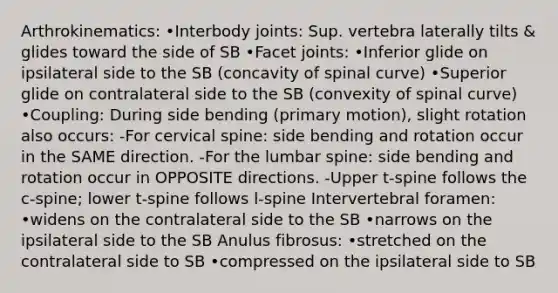 Arthrokinematics: •Interbody joints: Sup. vertebra laterally tilts & glides toward the side of SB •Facet joints: •Inferior glide on ipsilateral side to the SB (concavity of spinal curve) •Superior glide on contralateral side to the SB (convexity of spinal curve) •Coupling: During side bending (primary motion), slight rotation also occurs: -For cervical spine: side bending and rotation occur in the SAME direction. -For the lumbar spine: side bending and rotation occur in OPPOSITE directions. -Upper t-spine follows the c-spine; lower t-spine follows l-spine Intervertebral foramen: •widens on the contralateral side to the SB •narrows on the ipsilateral side to the SB Anulus fibrosus: •stretched on the contralateral side to SB •compressed on the ipsilateral side to SB