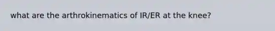 what are the arthrokinematics of IR/ER at the knee?