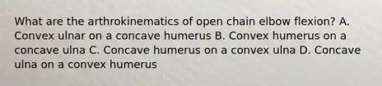 What are the arthrokinematics of open chain elbow flexion? A. Convex ulnar on a concave humerus B. Convex humerus on a concave ulna C. Concave humerus on a convex ulna D. Concave ulna on a convex humerus