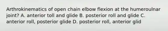 Arthrokinematics of open chain elbow flexion at the humeroulnar joint? A. anterior toll and glide B. posterior roll and glide C. anterior roll, posterior glide D. posterior roll, anterior glid