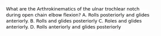 What are the Arthrokinematics of the ulnar trochlear notch during open chain elbow flexion? A. Rolls posteriorly and glides anteriorly. B. Rolls and glides posteriorly C. Roles and glides anteriorly. D. Rolls anteriorly and glides posteriorly