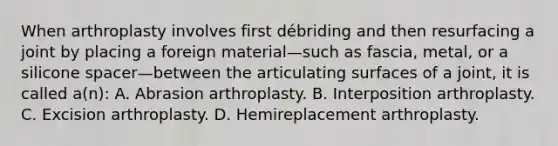 When arthroplasty involves first débriding and then resurfacing a joint by placing a foreign material—such as fascia, metal, or a silicone spacer—between the articulating surfaces of a joint, it is called a(n): A. Abrasion arthroplasty. B. Interposition arthroplasty. C. Excision arthroplasty. D. Hemireplacement arthroplasty.